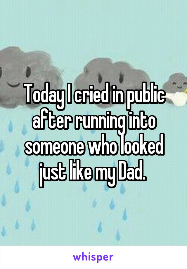 Today I cried in public after running into someone who looked just like my Dad. 