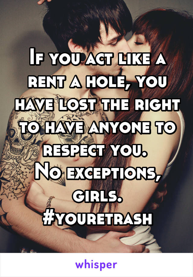 If you act like a rent a hole, you have lost the right to have anyone to respect you. 
No exceptions, girls.
#youretrash