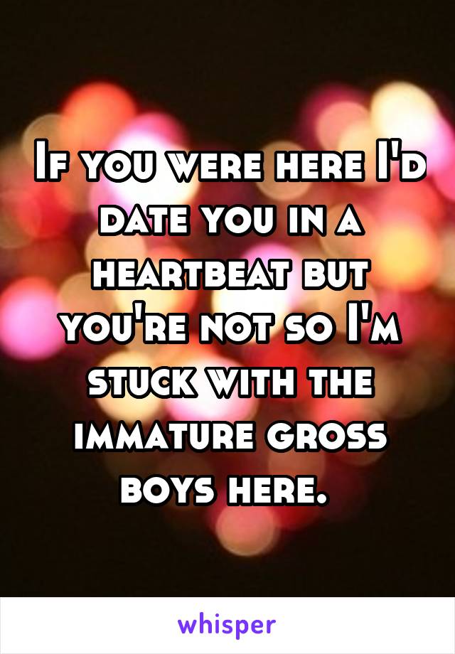 If you were here I'd date you in a heartbeat but you're not so I'm stuck with the immature gross boys here. 