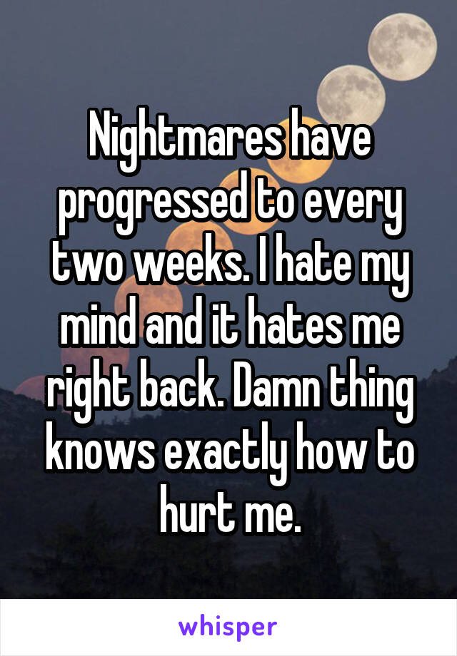 Nightmares have progressed to every two weeks. I hate my mind and it hates me right back. Damn thing knows exactly how to hurt me.