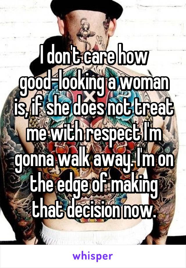 I don't care how good-looking a woman is, if she does not treat me with respect I'm gonna walk away. I'm on the edge of making that decision now.