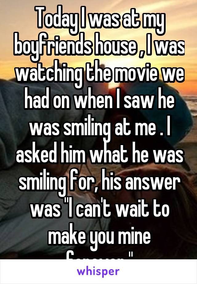 Today I was at my boyfriends house , I was watching the movie we had on when I saw he was smiling at me . I asked him what he was smiling for, his answer was "I can't wait to make you mine forever."