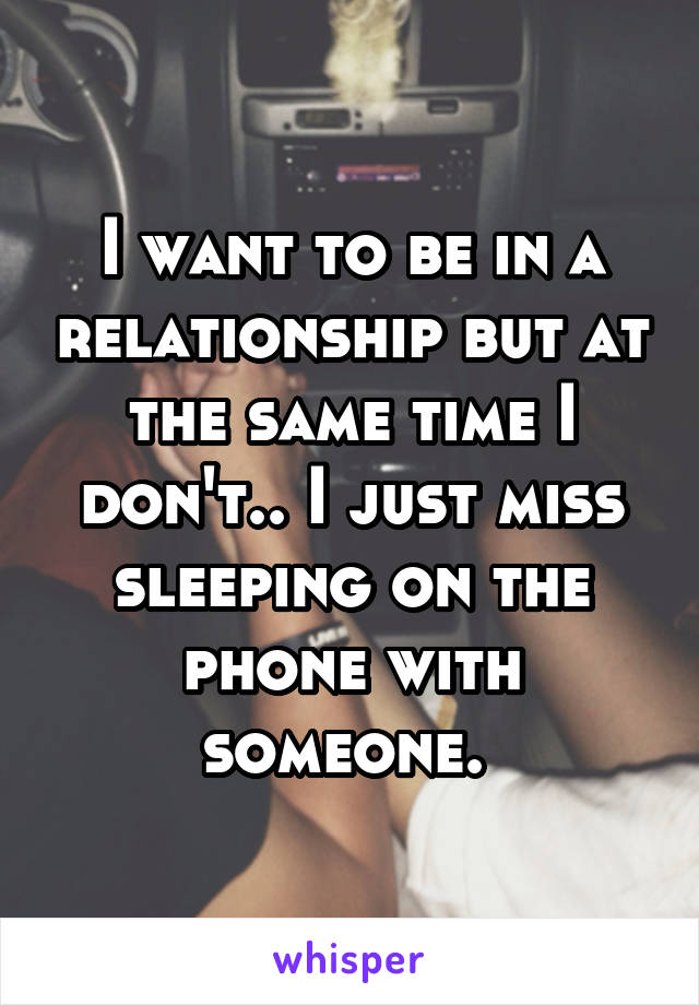 I want to be in a relationship but at the same time I don't.. I just miss sleeping on the phone with someone. 