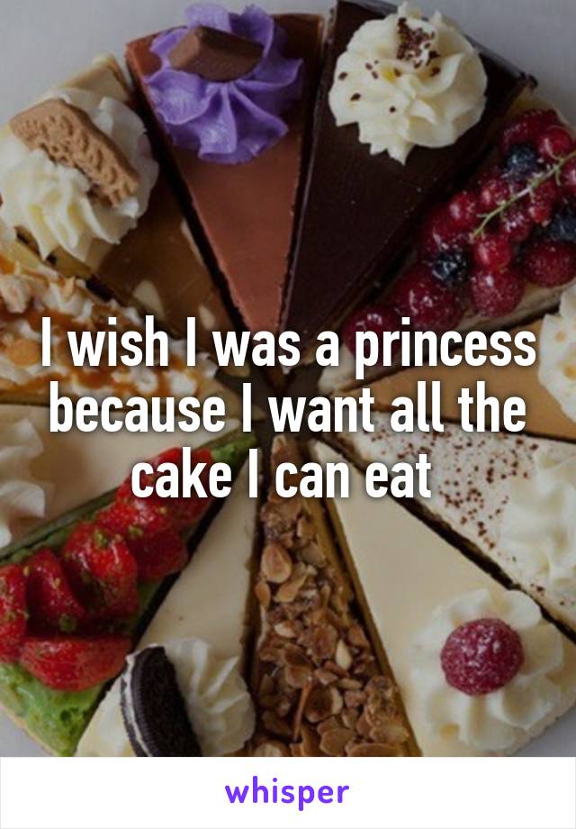 I wish I was a princess because I want all the cake I can eat 