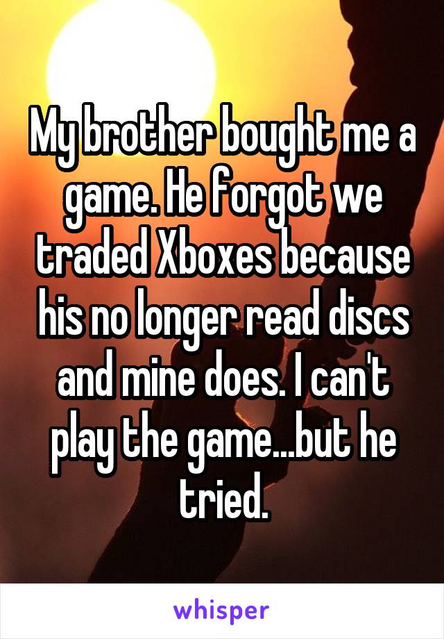 My brother bought me a game. He forgot we traded Xboxes because his no longer read discs and mine does. I can't play the game...but he tried.