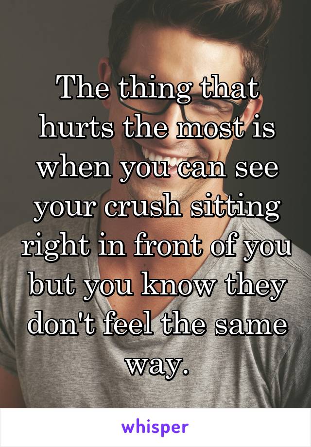 The thing that hurts the most is when you can see your crush sitting right in front of you but you know they don't feel the same way.