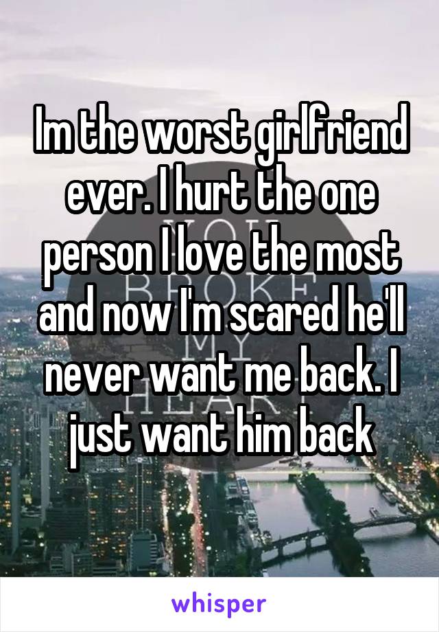 Im the worst girlfriend ever. I hurt the one person I love the most and now I'm scared he'll never want me back. I just want him back
