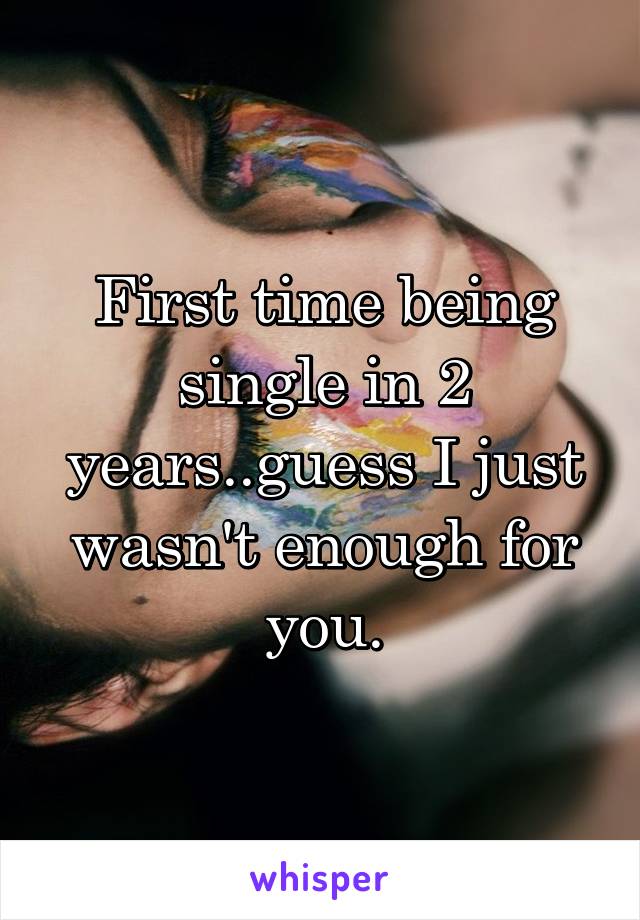 First time being single in 2 years..guess I just wasn't enough for you.