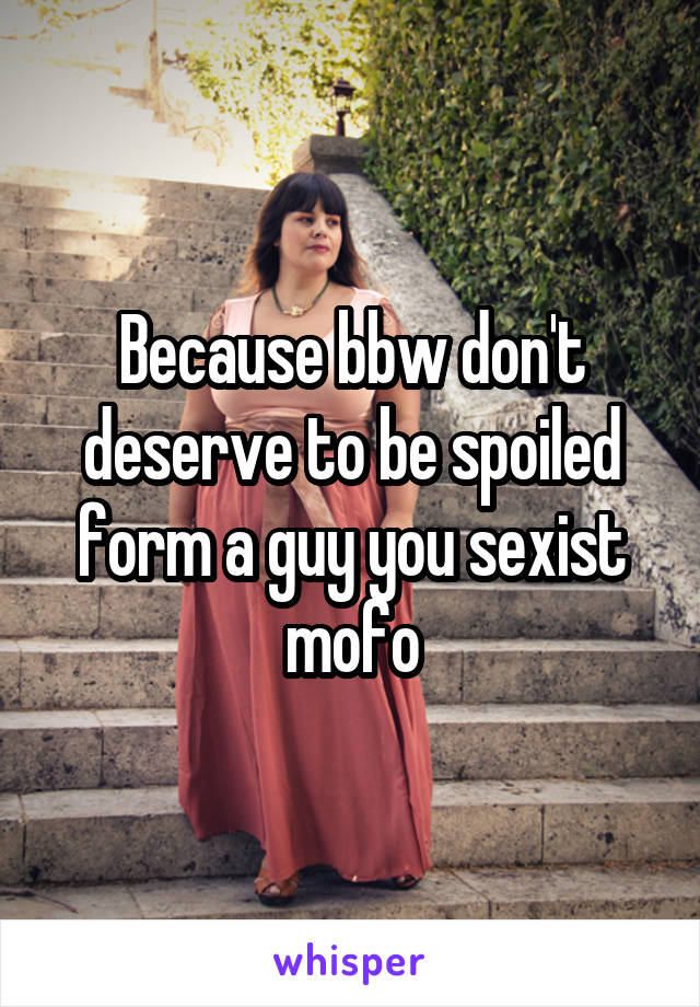 Because bbw don't deserve to be spoiled form a guy you sexist mofo