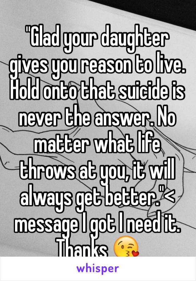 "Glad your daughter gives you reason to live. Hold onto that suicide is never the answer. No matter what life throws at you, it will always get better."< message I got I need it. Thanks 😘