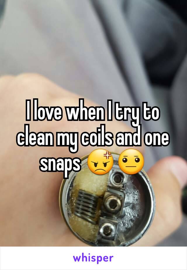 I love when I try to clean my coils and one snaps 😡😐