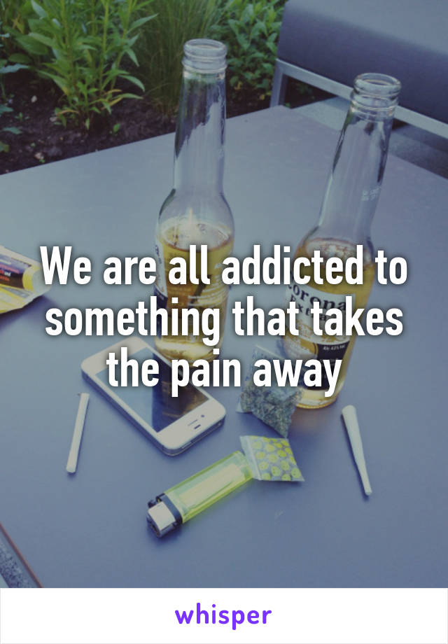 We are all addicted to something that takes the pain away