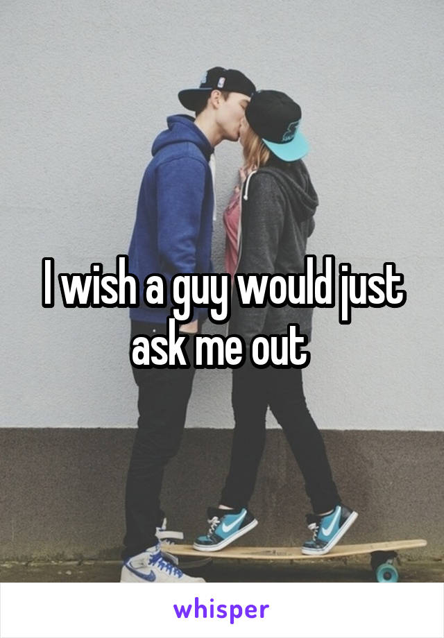 I wish a guy would just ask me out 