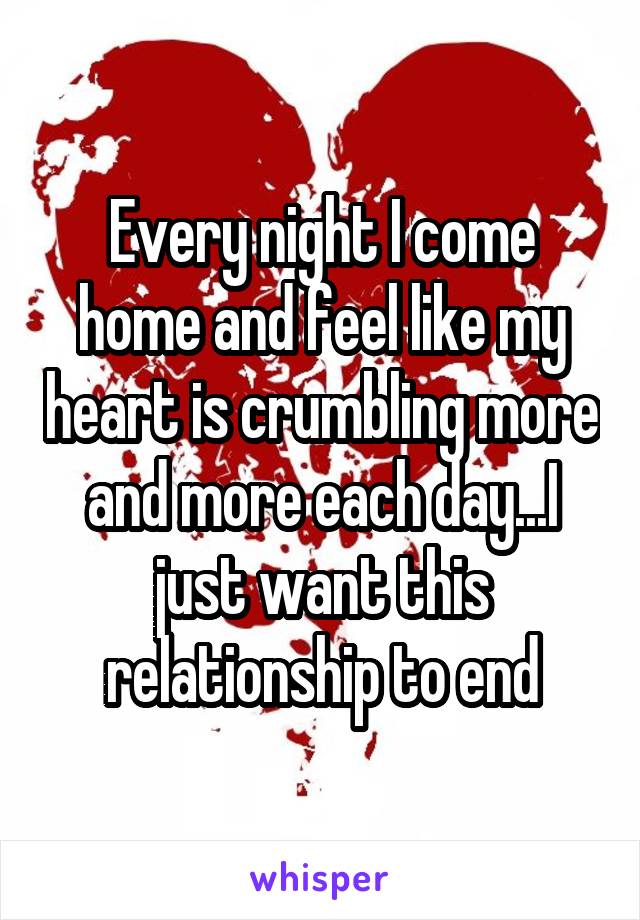 Every night I come home and feel like my heart is crumbling more and more each day...I just want this relationship to end