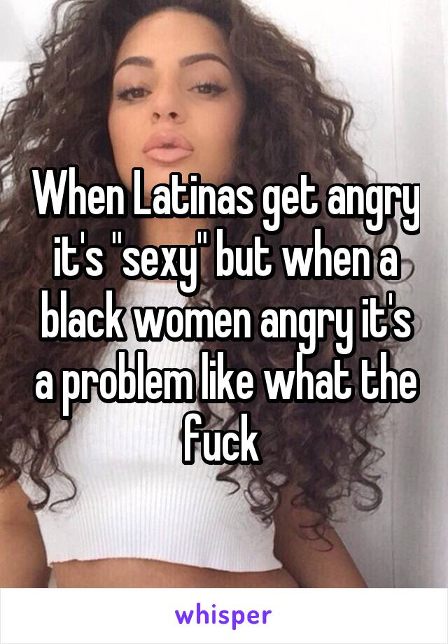 When Latinas get angry it's "sexy" but when a black women angry it's a problem like what the fuck 