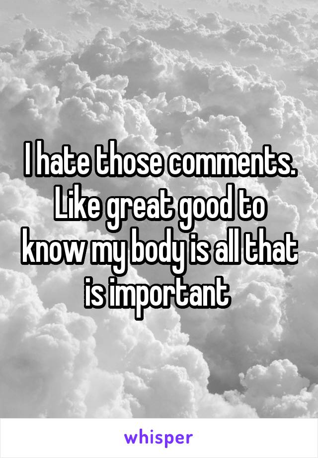 I hate those comments.
Like great good to know my body is all that is important 