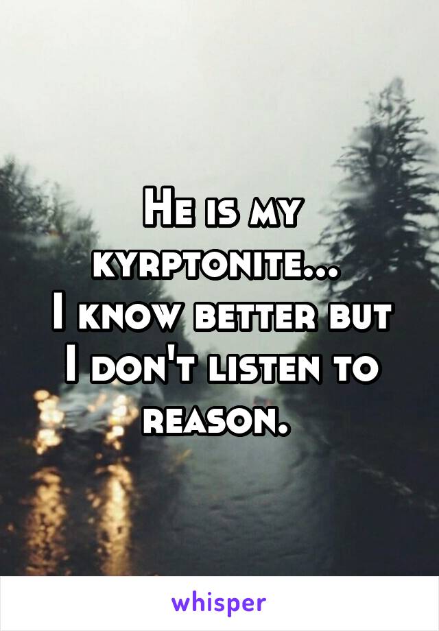 He is my kyrptonite... 
I know better but I don't listen to reason. 