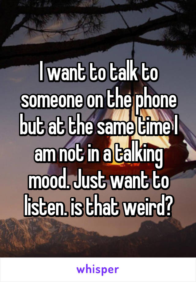 I want to talk to someone on the phone but at the same time I am not in a talking mood. Just want to listen. is that weird?