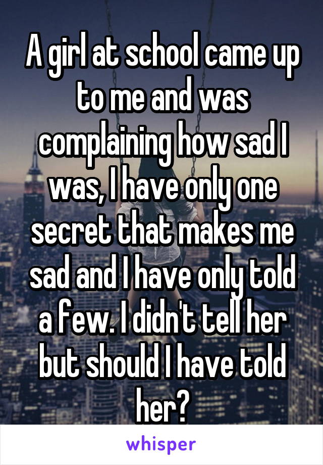 A girl at school came up to me and was complaining how sad I was, I have only one secret that makes me sad and I have only told a few. I didn't tell her but should I have told her?