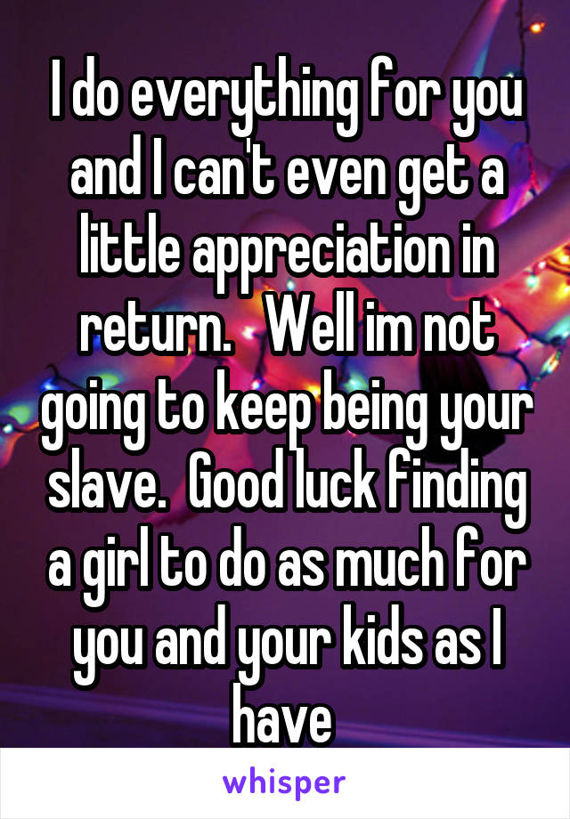 I do everything for you and I can't even get a little appreciation in return.   Well im not going to keep being your slave.  Good luck finding a girl to do as much for you and your kids as I have 