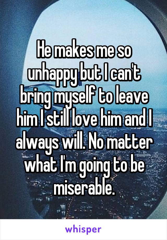 He makes me so unhappy but I can't bring myself to leave him I still love him and I always will. No matter what I'm going to be miserable.