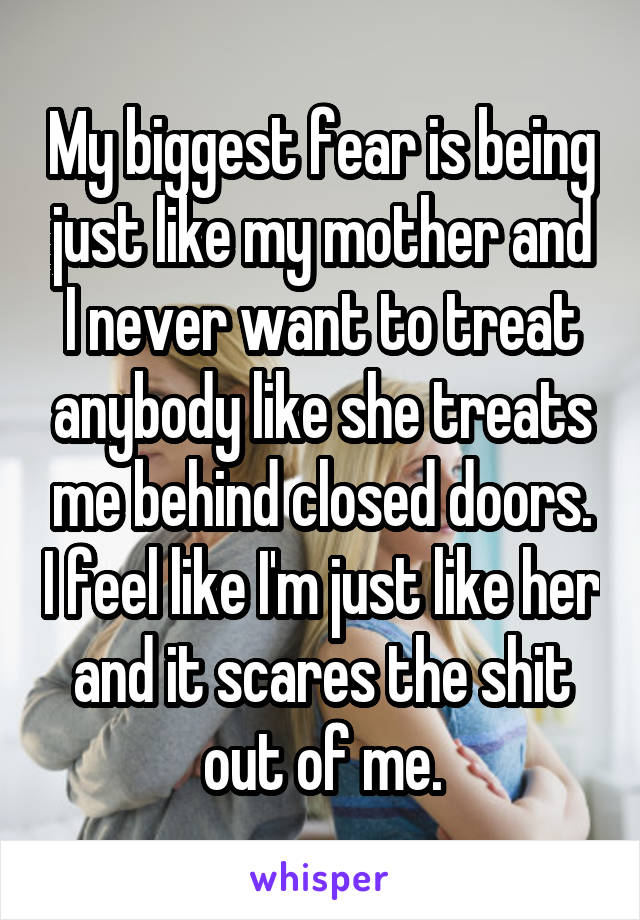 My biggest fear is being just like my mother and I never want to treat anybody like she treats me behind closed doors. I feel like I'm just like her and it scares the shit out of me.