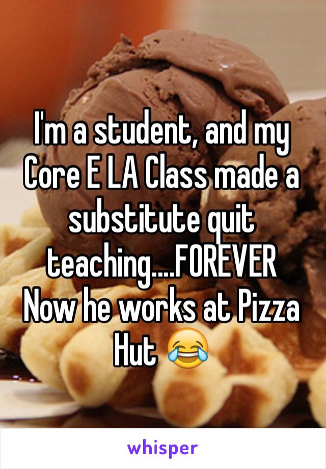 I'm a student, and my Core E LA Class made a substitute quit teaching....FOREVER
Now he works at Pizza Hut 😂