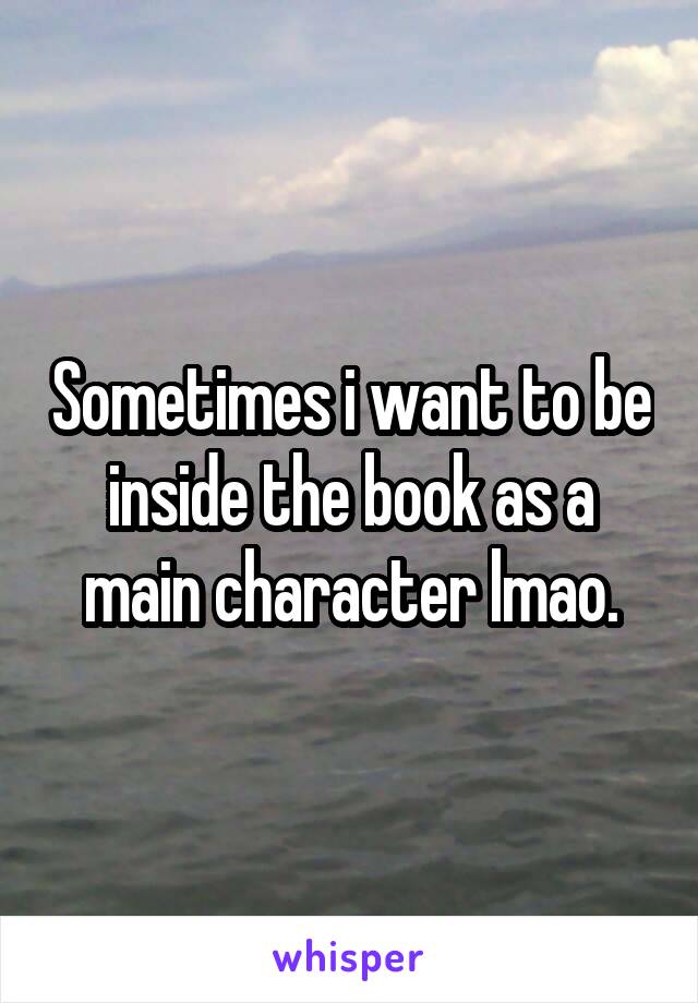 Sometimes i want to be inside the book as a main character lmao.