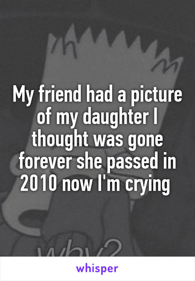 My friend had a picture of my daughter I thought was gone forever she passed in 2010 now I'm crying 