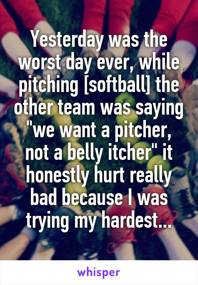 Yesterday was the worst day ever, while pitching [softball] the other team was saying "we want a pitcher, not a belly itcher" it honestly hurt really bad because I was trying my hardest...
