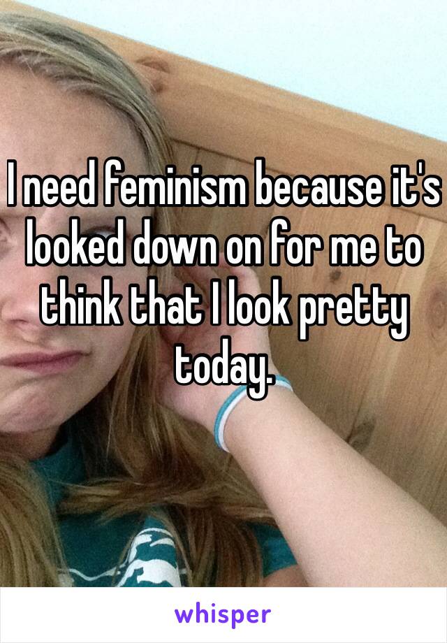 I need feminism because it's looked down on for me to think that I look pretty today.