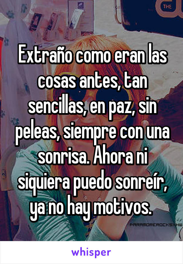 Extraño como eran las cosas antes, tan sencillas, en paz, sin peleas, siempre con una sonrisa. Ahora ni siquiera puedo sonreír, ya no hay motivos. 