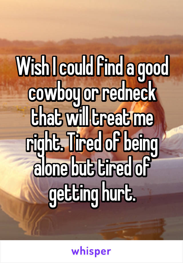 Wish I could find a good cowboy or redneck that will treat me right. Tired of being alone but tired of getting hurt.