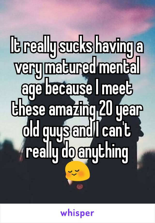 It really sucks having a very matured mental age because I meet these amazing 20 year old guys and I can't really do anything
😳