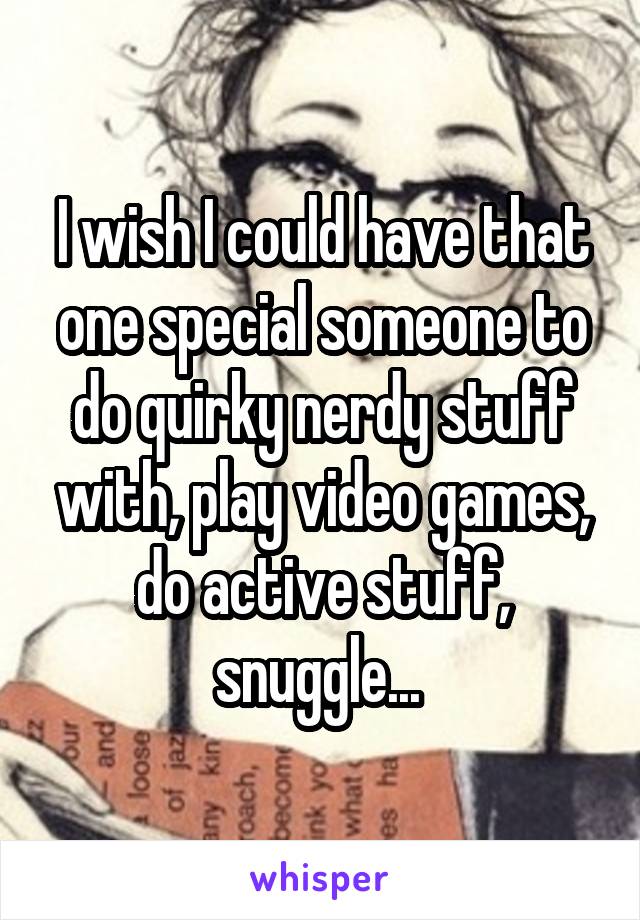 I wish I could have that one special someone to do quirky nerdy stuff with, play video games, do active stuff, snuggle... 