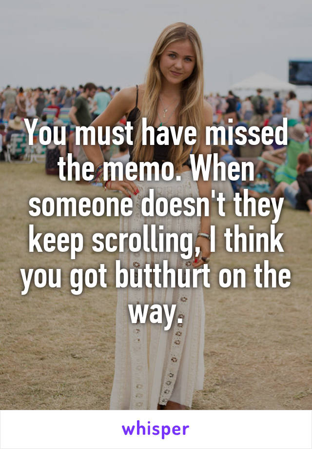 You must have missed the memo. When someone doesn't they keep scrolling, I think you got butthurt on the way.