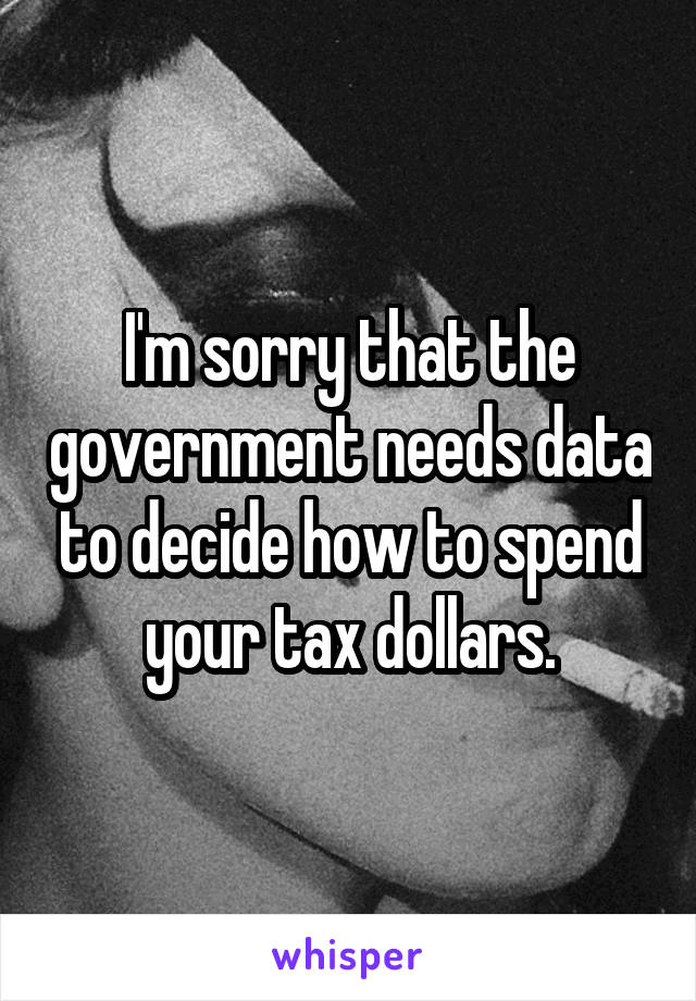 I'm sorry that the government needs data to decide how to spend your tax dollars.