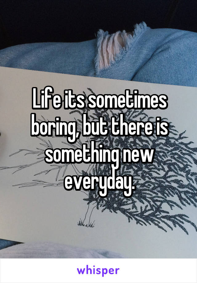 Life its sometimes boring, but there is something new everyday.