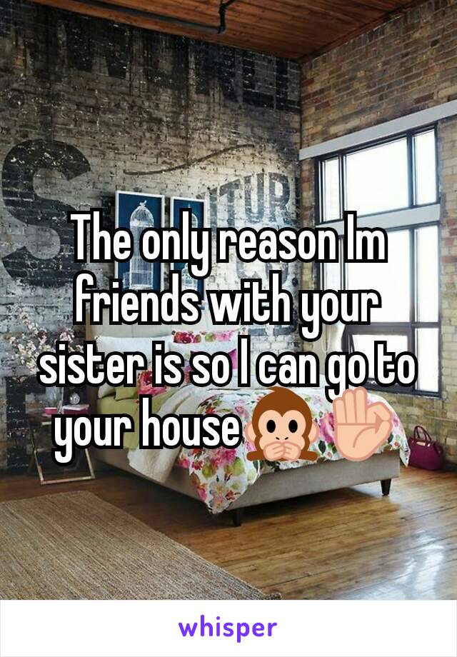 The only reason Im friends with your sister is so I can go to your house🙊👌