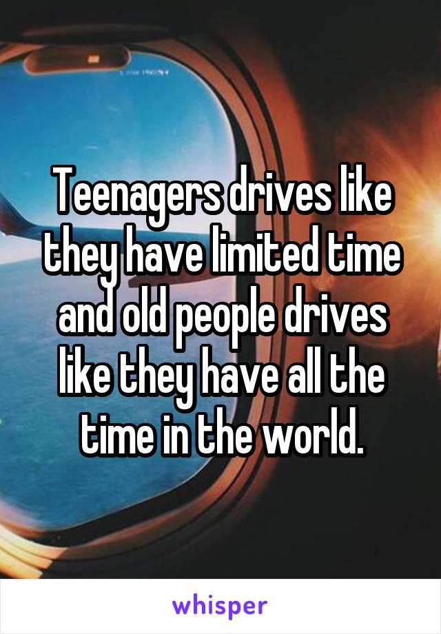 Teenagers drives like they have limited time and old people drives like they have all the time in the world.