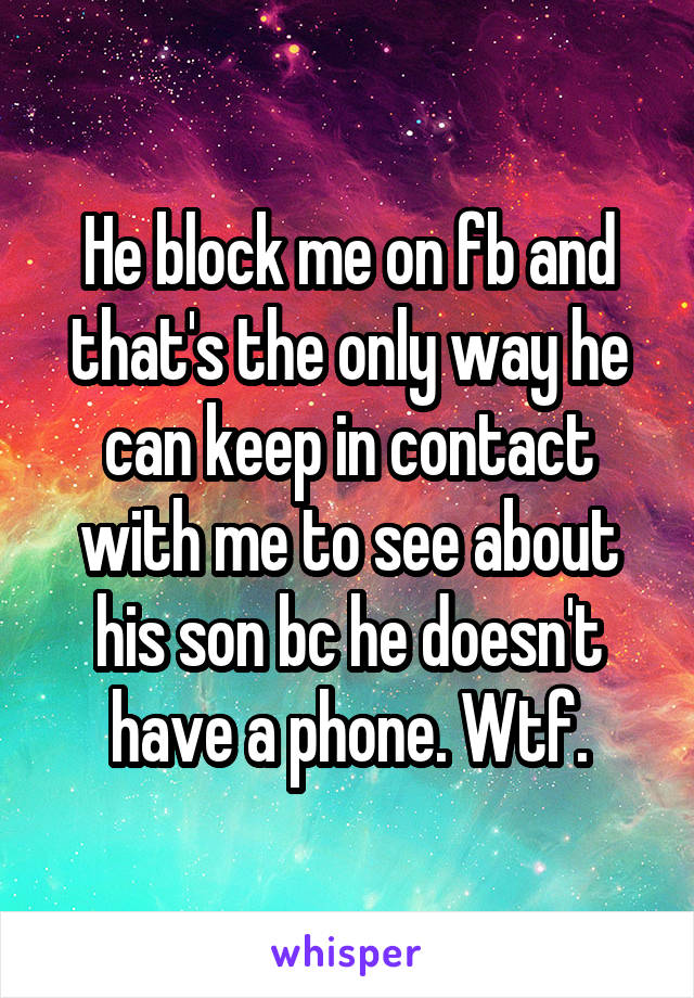 He block me on fb and that's the only way he can keep in contact with me to see about his son bc he doesn't have a phone. Wtf.