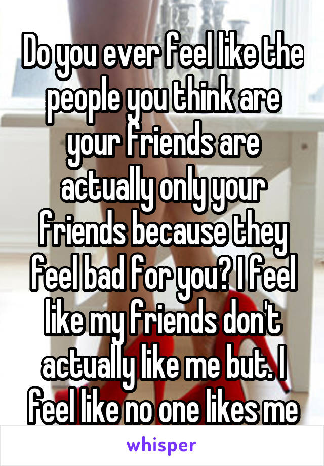 Do you ever feel like the people you think are your friends are actually only your friends because they feel bad for you? I feel like my friends don't actually like me but. I feel like no one likes me