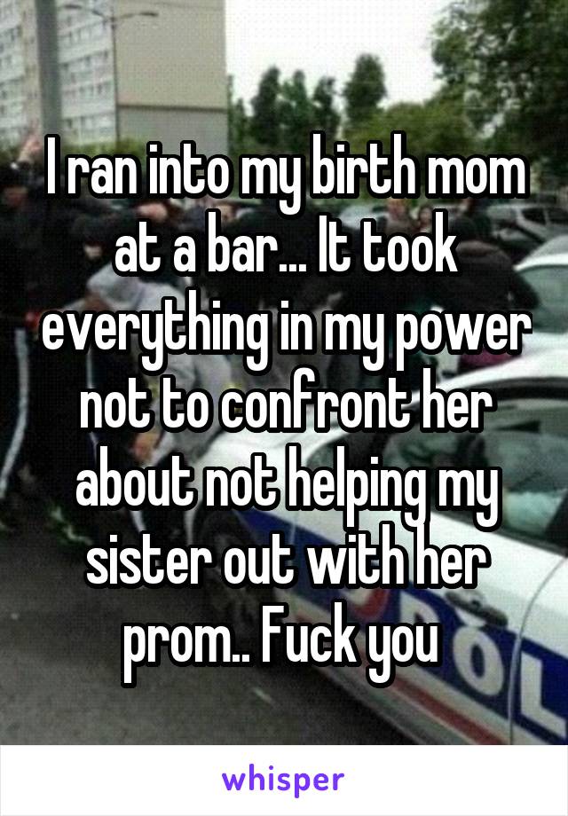 I ran into my birth mom at a bar... It took everything in my power not to confront her about not helping my sister out with her prom.. Fuck you 