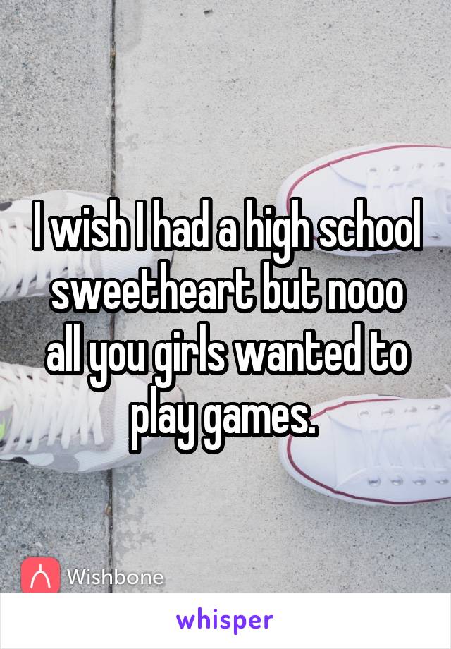 I wish I had a high school sweetheart but nooo all you girls wanted to play games. 