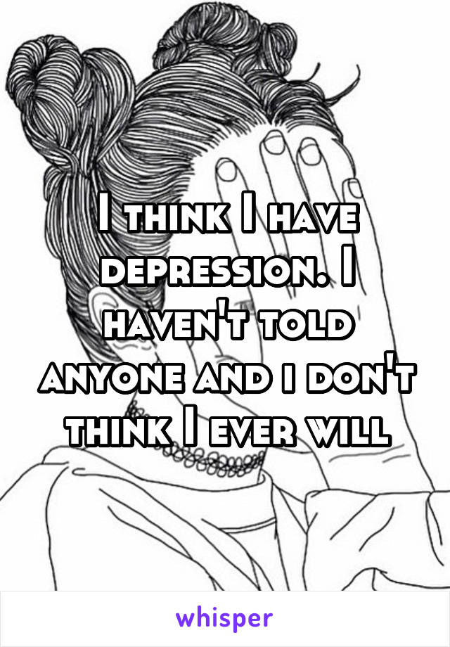 I think I have depression. I haven't told anyone and i don't think I ever will