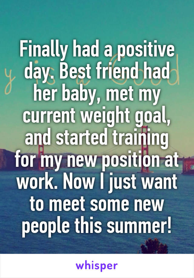 Finally had a positive day. Best friend had her baby, met my current weight goal, and started training for my new position at work. Now I just want to meet some new people this summer!