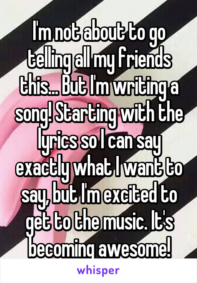 I'm not about to go telling all my friends this... But I'm writing a song! Starting with the lyrics so I can say exactly what I want to say, but I'm excited to get to the music. It's becoming awesome!