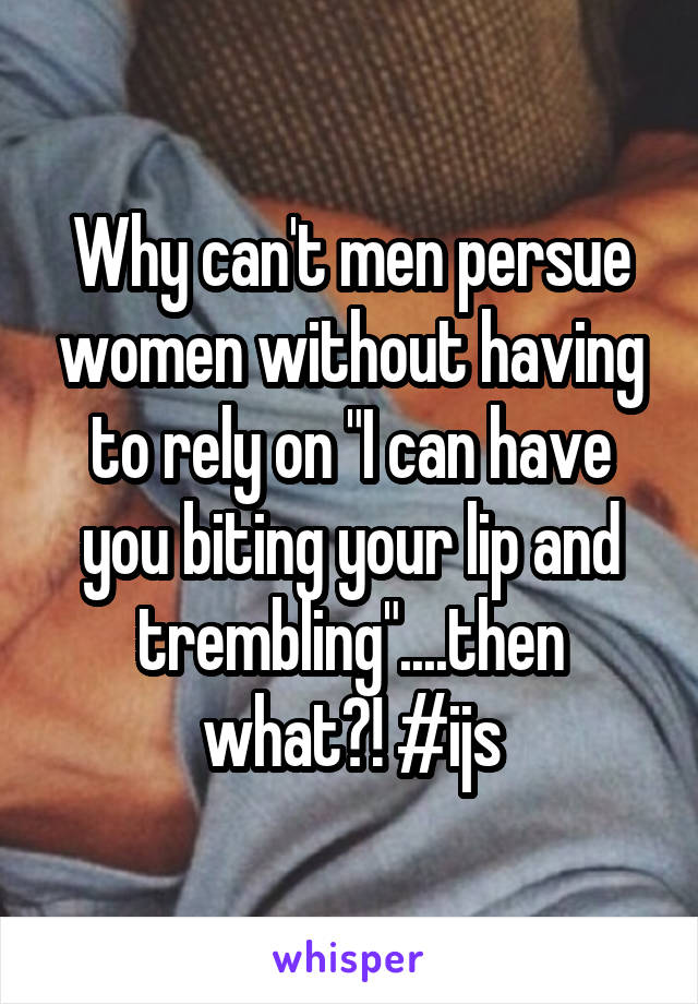 Why can't men persue women without having to rely on "I can have you biting your lip and trembling"....then what?! #ijs