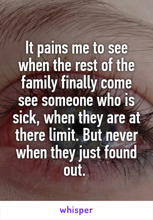 It pains me to see when the rest of the family finally come see someone who is sick, when they are at there limit. But never when they just found out. 