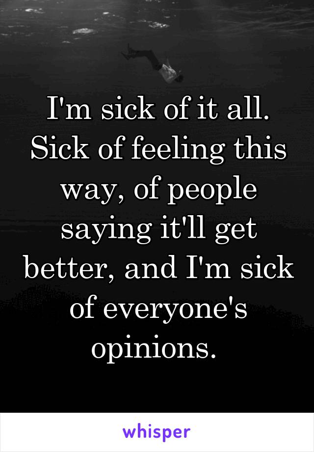 I'm sick of it all. Sick of feeling this way, of people saying it'll get better, and I'm sick of everyone's opinions. 